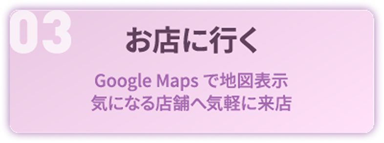 03 お店に行く：Google Maps で地図表示。気になる店舗へ気軽に来店
